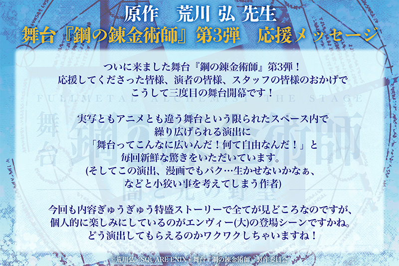 ついに来ました舞台『鋼の錬金術師』第3弾！応援してくださった皆様、演者の皆様、スタッフの皆様のおかげでこうして三度目の舞台開幕です！実写ともアニメとも違う舞台という限られたスペース内で繰り広げられる演出に「舞台ってこんなに広いんだ！何て自由なんだ！」と毎回新鮮な驚きをいただいています。(そしてこの演出、漫画でもパク…生かせないかなぁ、などと小狡い事を考えてしまう作者)今回も内容ぎゅうぎゅう特盛ストーリーで全てが見どころなのですが、個人的に楽しみにしているのがエンヴィー(大)の登場シーンですかね。どう演出してもらえるのかワクワクしちゃいますね！
